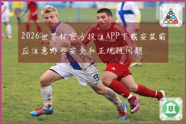 2026世界杯官方投注APP下载安装前应注意哪些安全和正规性问题